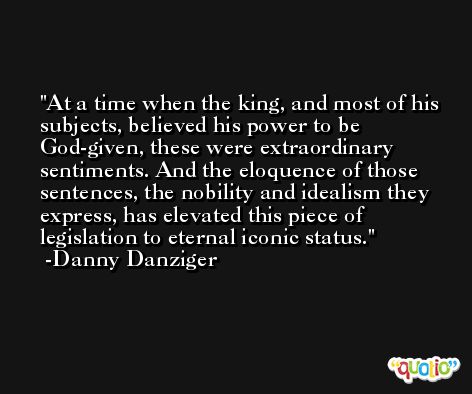 At a time when the king, and most of his subjects, believed his power to be God-given, these were extraordinary sentiments. And the eloquence of those sentences, the nobility and idealism they express, has elevated this piece of legislation to eternal iconic status. -Danny Danziger
