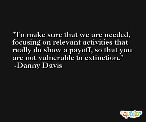 To make sure that we are needed, focusing on relevant activities that really do show a payoff, so that you are not vulnerable to extinction. -Danny Davis