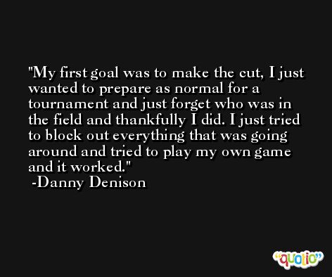 My first goal was to make the cut, I just wanted to prepare as normal for a tournament and just forget who was in the field and thankfully I did. I just tried to block out everything that was going around and tried to play my own game and it worked. -Danny Denison