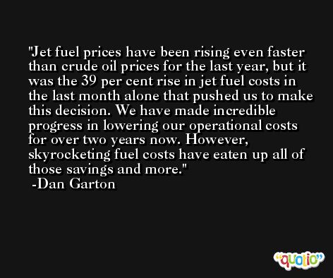 Jet fuel prices have been rising even faster than crude oil prices for the last year, but it was the 39 per cent rise in jet fuel costs in the last month alone that pushed us to make this decision. We have made incredible progress in lowering our operational costs for over two years now. However, skyrocketing fuel costs have eaten up all of those savings and more. -Dan Garton