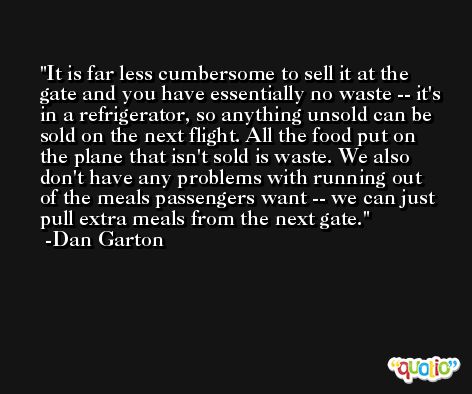 It is far less cumbersome to sell it at the gate and you have essentially no waste -- it's in a refrigerator, so anything unsold can be sold on the next flight. All the food put on the plane that isn't sold is waste. We also don't have any problems with running out of the meals passengers want -- we can just pull extra meals from the next gate. -Dan Garton
