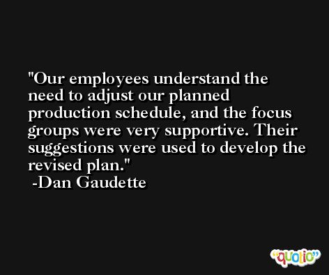 Our employees understand the need to adjust our planned production schedule, and the focus groups were very supportive. Their suggestions were used to develop the revised plan. -Dan Gaudette