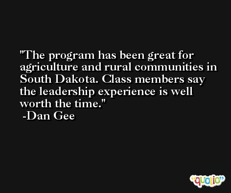 The program has been great for agriculture and rural communities in South Dakota. Class members say the leadership experience is well worth the time. -Dan Gee