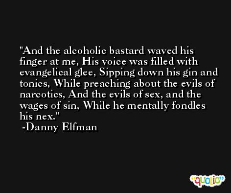 And the alcoholic bastard waved his finger at me, His voice was filled with evangelical glee, Sipping down his gin and tonics, While preaching about the evils of narcotics, And the evils of sex, and the wages of sin, While he mentally fondles his nex. -Danny Elfman