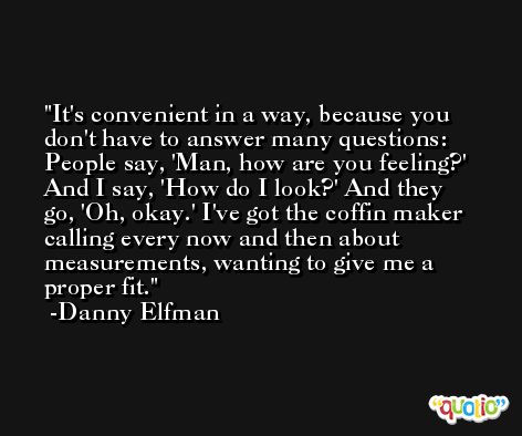It's convenient in a way, because you don't have to answer many questions: People say, 'Man, how are you feeling?' And I say, 'How do I look?' And they go, 'Oh, okay.' I've got the coffin maker calling every now and then about measurements, wanting to give me a proper fit. -Danny Elfman