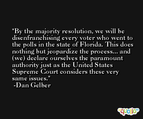 By the majority resolution, we will be disenfranchising every voter who went to the polls in the state of Florida. This does nothing but jeopardize the process... and (we) declare ourselves the paramount authority just as the United States Supreme Court considers these very same issues. -Dan Gelber