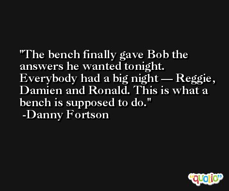 The bench finally gave Bob the answers he wanted tonight. Everybody had a big night — Reggie, Damien and Ronald. This is what a bench is supposed to do. -Danny Fortson