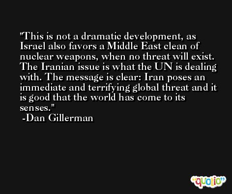 This is not a dramatic development, as Israel also favors a Middle East clean of nuclear weapons, when no threat will exist. The Iranian issue is what the UN is dealing with. The message is clear: Iran poses an immediate and terrifying global threat and it is good that the world has come to its senses. -Dan Gillerman