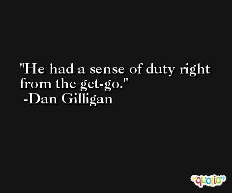 He had a sense of duty right from the get-go. -Dan Gilligan