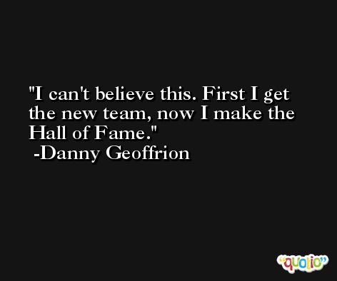 I can't believe this. First I get the new team, now I make the Hall of Fame. -Danny Geoffrion