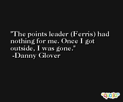 The points leader (Ferris) had nothing for me. Once I got outside, I was gone. -Danny Glover