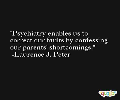 Psychiatry enables us to correct our faults by confessing our parents' shortcomings. -Laurence J. Peter