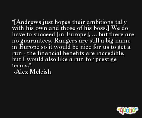 [Andrews just hopes their ambitions tally with his own and those of his boss.] We do have to succeed [in Europe], ... but there are no guarantees. Rangers are still a big name in Europe so it would be nice for us to get a run - the financial benefits are incredible, but I would also like a run for prestige terms. -Alex Mcleish