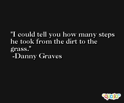 I could tell you how many steps he took from the dirt to the grass. -Danny Graves