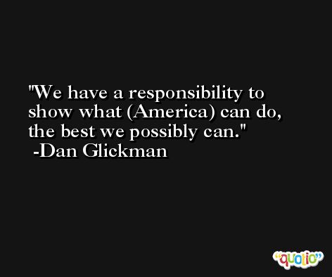 We have a responsibility to show what (America) can do, the best we possibly can. -Dan Glickman