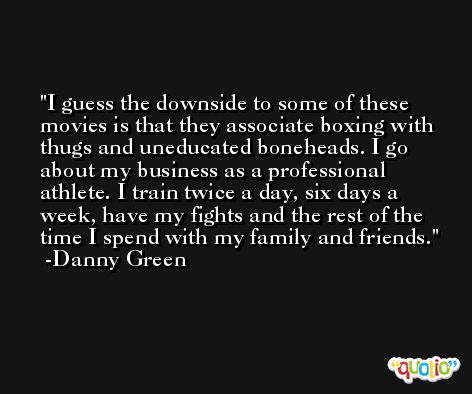I guess the downside to some of these movies is that they associate boxing with thugs and uneducated boneheads. I go about my business as a professional athlete. I train twice a day, six days a week, have my fights and the rest of the time I spend with my family and friends. -Danny Green