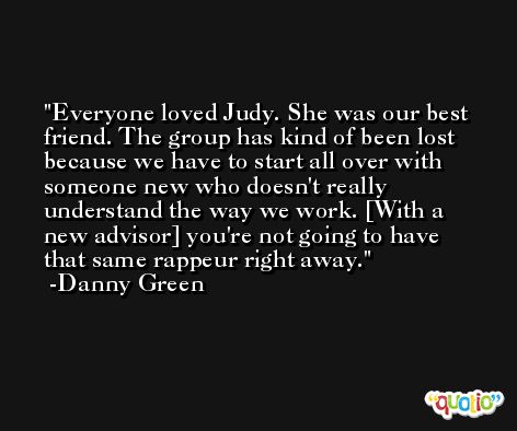 Everyone loved Judy. She was our best friend. The group has kind of been lost because we have to start all over with someone new who doesn't really understand the way we work. [With a new advisor] you're not going to have that same rappeur right away. -Danny Green