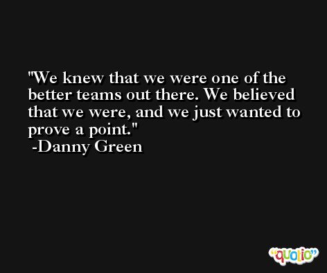 We knew that we were one of the better teams out there. We believed that we were, and we just wanted to prove a point. -Danny Green