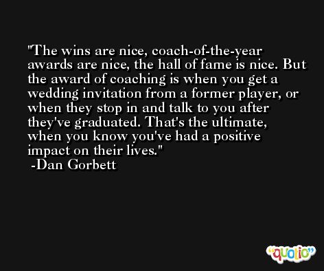 The wins are nice, coach-of-the-year awards are nice, the hall of fame is nice. But the award of coaching is when you get a wedding invitation from a former player, or when they stop in and talk to you after they've graduated. That's the ultimate, when you know you've had a positive impact on their lives. -Dan Gorbett