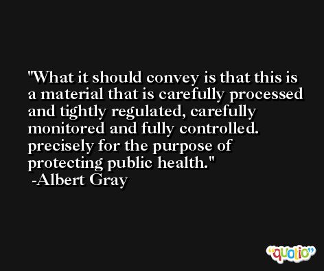 What it should convey is that this is a material that is carefully processed and tightly regulated, carefully monitored and fully controlled. precisely for the purpose of protecting public health. -Albert Gray