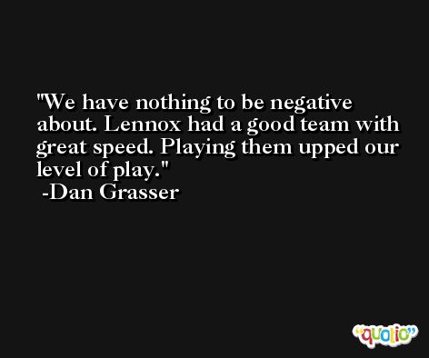 We have nothing to be negative about. Lennox had a good team with great speed. Playing them upped our level of play. -Dan Grasser