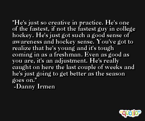 He's just so creative in practice. He's one of the fastest, if not the fastest guy in college hockey. He's just got such a good sense of awareness and hockey sense. You've got to realize that he's young and it's tough coming in as a freshman. Even as good as you are, it's an adjustment. He's really caught on here the last couple of weeks and he's just going to get better as the season goes on. -Danny Irmen