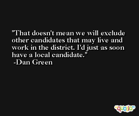 That doesn't mean we will exclude other candidates that may live and work in the district. I'd just as soon have a local candidate. -Dan Green