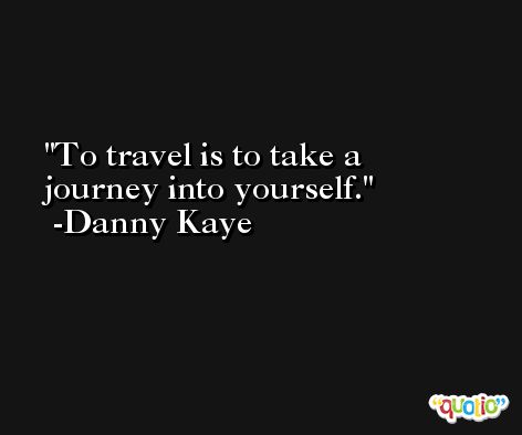 To travel is to take a journey into yourself. -Danny Kaye