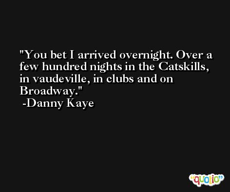 You bet I arrived overnight. Over a few hundred nights in the Catskills, in vaudeville, in clubs and on Broadway. -Danny Kaye