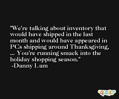 We're talking about inventory that would have shipped in the last month and would have appeared in PCs shipping around Thanksgiving, ... You're running smack into the holiday shopping season. -Danny Lam