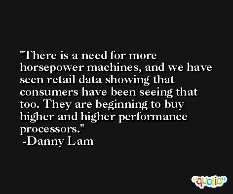 There is a need for more horsepower machines, and we have seen retail data showing that consumers have been seeing that too. They are beginning to buy higher and higher performance processors. -Danny Lam