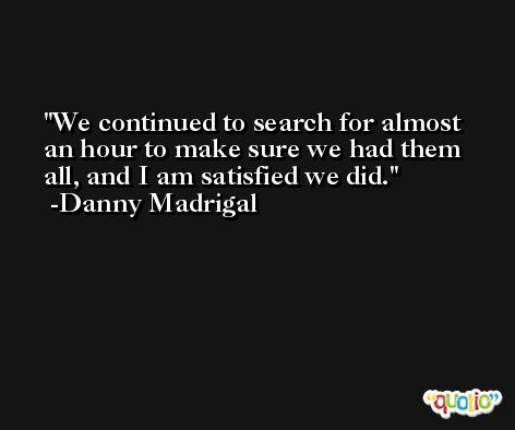 We continued to search for almost an hour to make sure we had them all, and I am satisfied we did. -Danny Madrigal