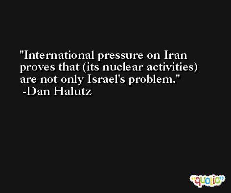 International pressure on Iran proves that (its nuclear activities) are not only Israel's problem. -Dan Halutz