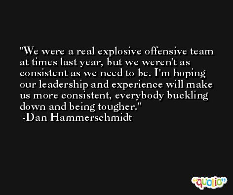 We were a real explosive offensive team at times last year, but we weren't as consistent as we need to be. I'm hoping our leadership and experience will make us more consistent, everybody buckling down and being tougher. -Dan Hammerschmidt