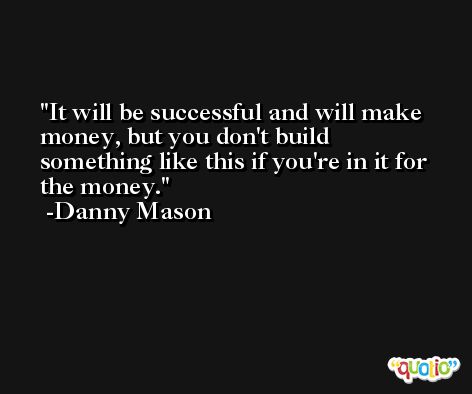 It will be successful and will make money, but you don't build something like this if you're in it for the money. -Danny Mason