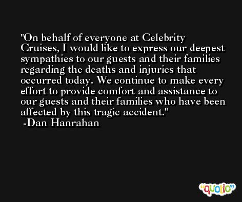 On behalf of everyone at Celebrity Cruises, I would like to express our deepest sympathies to our guests and their families regarding the deaths and injuries that occurred today. We continue to make every effort to provide comfort and assistance to our guests and their families who have been affected by this tragic accident. -Dan Hanrahan