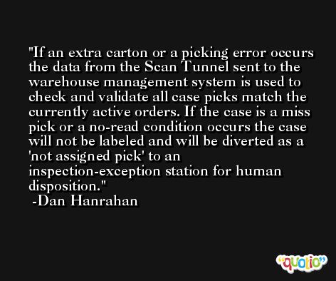 If an extra carton or a picking error occurs the data from the Scan Tunnel sent to the warehouse management system is used to check and validate all case picks match the currently active orders. If the case is a miss pick or a no-read condition occurs the case will not be labeled and will be diverted as a 'not assigned pick' to an inspection-exception station for human disposition. -Dan Hanrahan