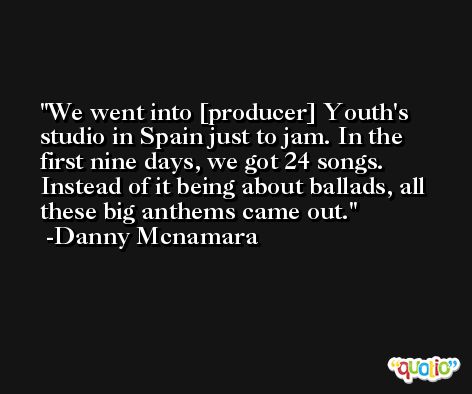 We went into [producer] Youth's studio in Spain just to jam. In the first nine days, we got 24 songs. Instead of it being about ballads, all these big anthems came out. -Danny Mcnamara