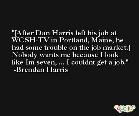 [After Dan Harris left his job at WCSH-TV in Portland, Maine, he had some trouble on the job market.] Nobody wants me because I look like Im seven, ... I couldnt get a job. -Brendan Harris