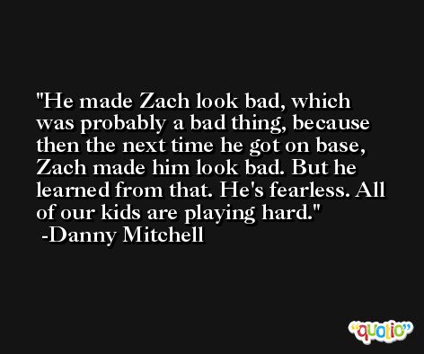 He made Zach look bad, which was probably a bad thing, because then the next time he got on base, Zach made him look bad. But he learned from that. He's fearless. All of our kids are playing hard. -Danny Mitchell