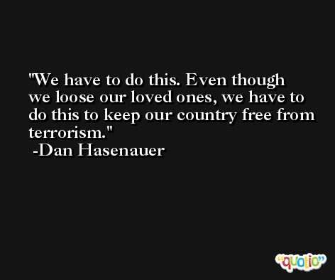 We have to do this. Even though we loose our loved ones, we have to do this to keep our country free from terrorism. -Dan Hasenauer
