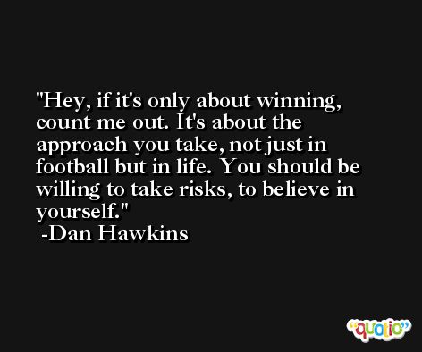 Hey, if it's only about winning, count me out. It's about the approach you take, not just in football but in life. You should be willing to take risks, to believe in yourself. -Dan Hawkins
