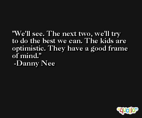 We'll see. The next two, we'll try to do the best we can. The kids are optimistic. They have a good frame of mind. -Danny Nee