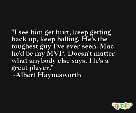 I see him get hurt, keep getting back up, keep balling. He's the toughest guy I've ever seen. Mac he'd be my MVP. Doesn't matter what anybody else says. He's a great player. -Albert Haynesworth