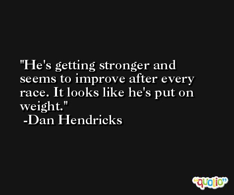 He's getting stronger and seems to improve after every race. It looks like he's put on weight. -Dan Hendricks