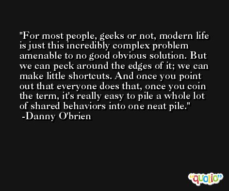 For most people, geeks or not, modern life is just this incredibly complex problem amenable to no good obvious solution. But we can peck around the edges of it; we can make little shortcuts. And once you point out that everyone does that, once you coin the term, it's really easy to pile a whole lot of shared behaviors into one neat pile. -Danny O'brien