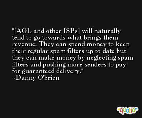 [AOL and other ISPs] will naturally tend to go towards what brings them revenue. They can spend money to keep their regular spam filters up to date but they can make money by neglecting spam filters and pushing more senders to pay for guaranteed delivery. -Danny O'brien