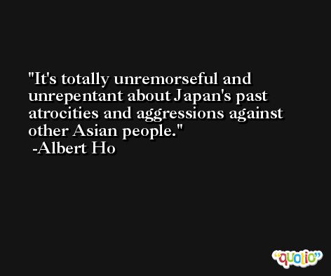 It's totally unremorseful and unrepentant about Japan's past atrocities and aggressions against other Asian people. -Albert Ho