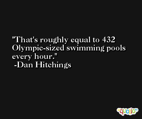 That's roughly equal to 432 Olympic-sized swimming pools every hour. -Dan Hitchings