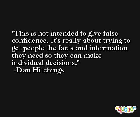 This is not intended to give false confidence. It's really about trying to get people the facts and information they need so they can make individual decisions. -Dan Hitchings